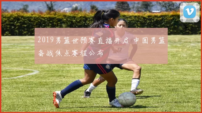 2019男篮世预赛直播开启 中国男篮备战焦点赛程公布