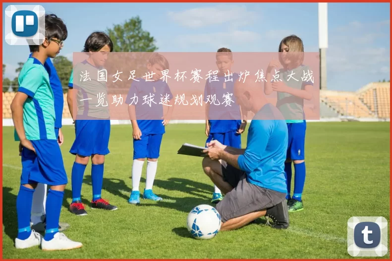法国女足世界杯赛程出炉焦点大战一览助力球迷规划观赛