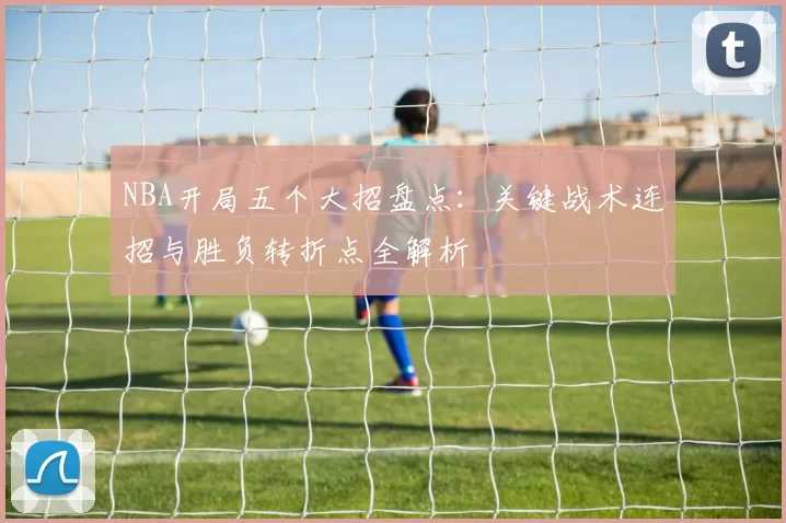 NBA开局五个大招盘点：关键战术连招与胜负转折点全解析