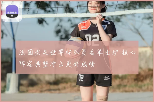 法国女足世界杯队员名单出炉 核心阵容调整冲击更好成绩