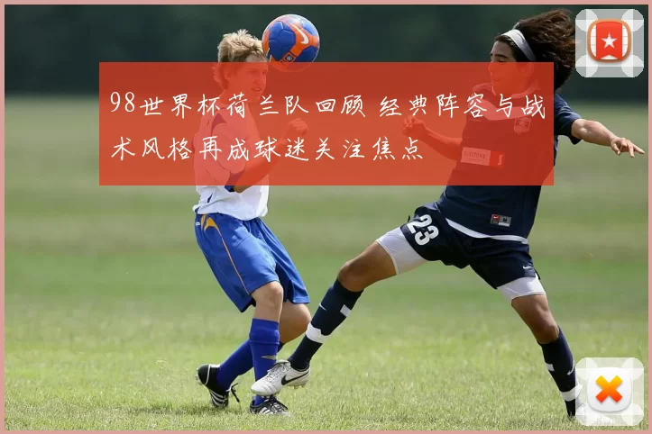 98世界杯荷兰队回顾 经典阵容与战术风格再成球迷关注焦点